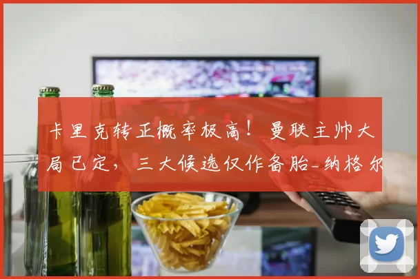 卡里克转正概率极高！曼联主帅大局已定，三大候选仅作备胎_纳格尔斯曼_伊劳拉_格拉斯