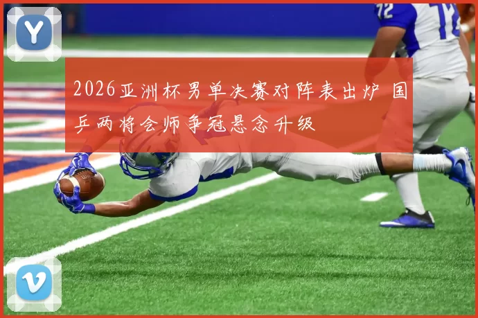 2026亚洲杯男单决赛对阵表出炉 国乒两将会师争冠悬念升级