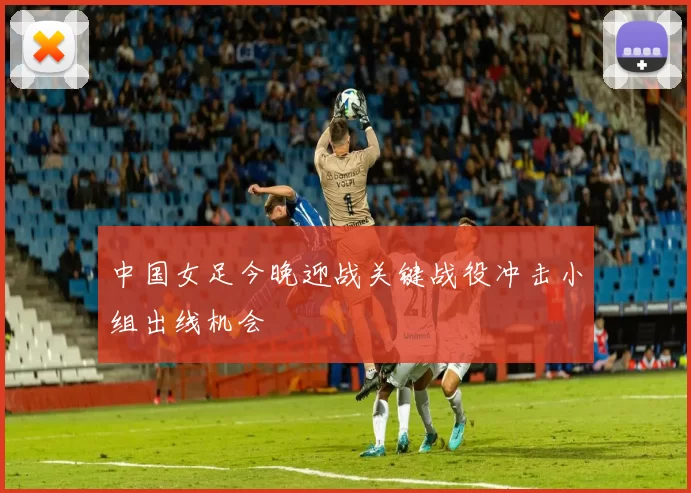 中国女足今晚迎战关键战役冲击小组出线机会