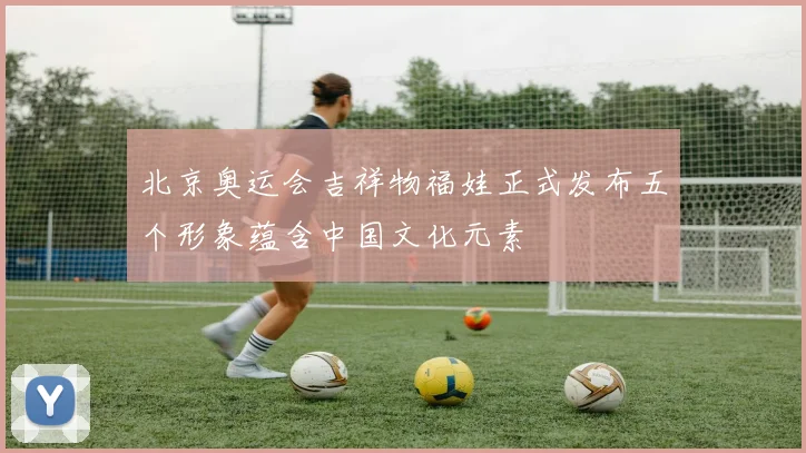 北京奥运会吉祥物福娃正式发布五个形象蕴含中国文化元素