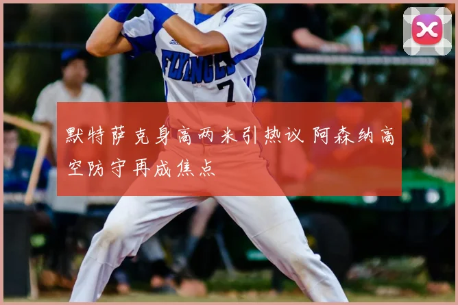 默特萨克身高两米引热议 阿森纳高空防守再成焦点