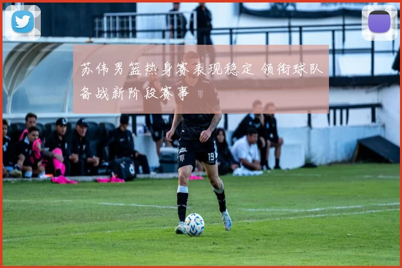 苏伟男篮热身赛表现稳定 领衔球队备战新阶段赛事