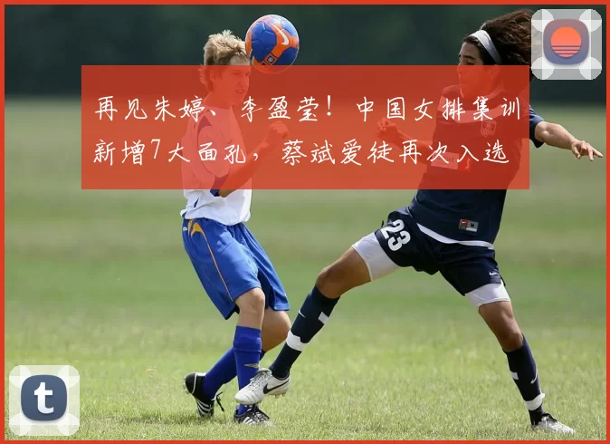 再见朱婷、李盈莹！中国女排集训新增7大面孔，蔡斌爱徒再次入选