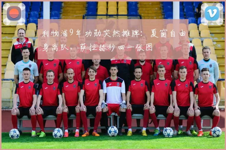 利物浦9年功勋突然摊牌：夏窗自由身离队，萨拉赫秒回一张图