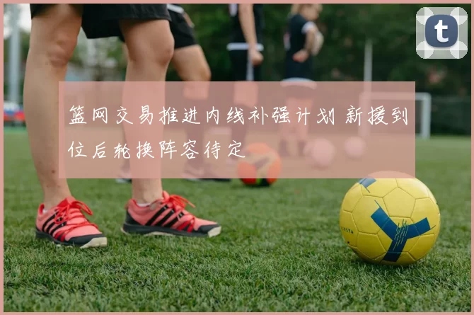 篮网交易推进内线补强计划 新援到位后轮换阵容待定