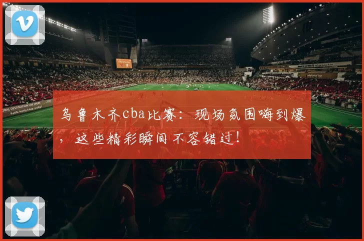 乌鲁木齐cba比赛：现场氛围嗨到爆，这些精彩瞬间不容错过！