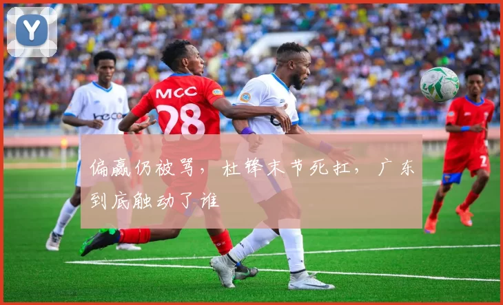 偏赢仍被骂，杜锋末节死扛，广东到底触动了谁