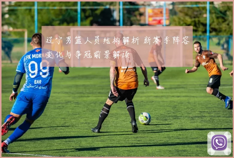 辽宁男篮人员结构解析 新赛季阵容变化与争冠前景解读