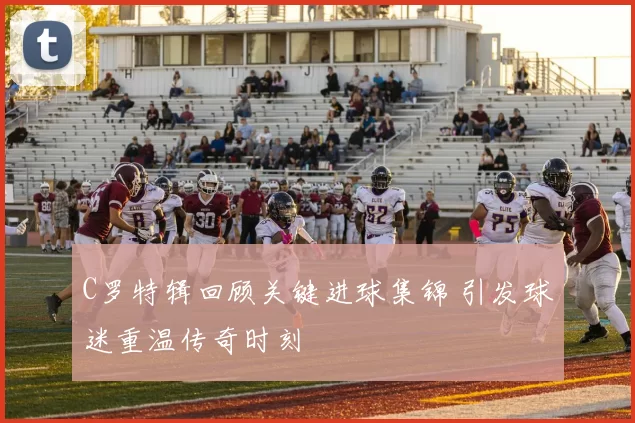 C罗特辑回顾关键进球集锦 引发球迷重温传奇时刻