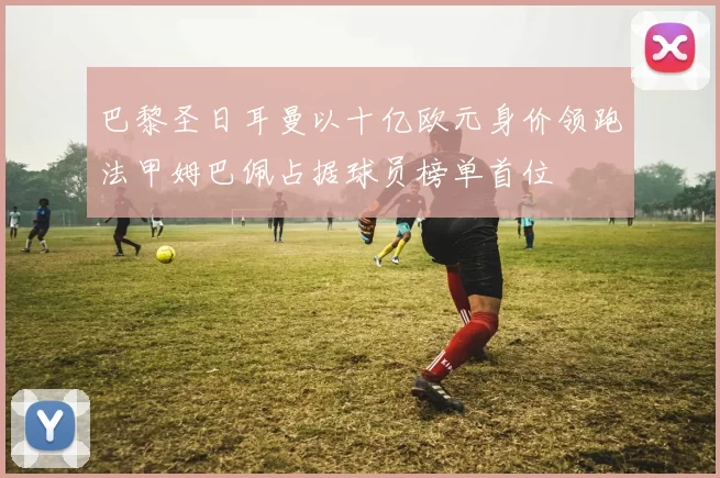 巴黎圣日耳曼以十亿欧元身价领跑法甲姆巴佩占据球员榜单首位