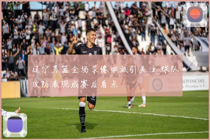 辽宁男篮全场录像回放引关注 球队攻防表现成赛后看点