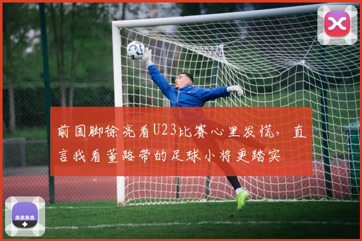 前国脚徐亮看U23比赛心里发慌，直言我看董路带的足球小将更踏实