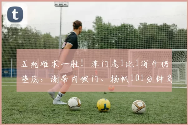 五轮难求一胜！津门虎1比1海牛仍垫底，谢蒂内破门、杨帆101分钟乌龙