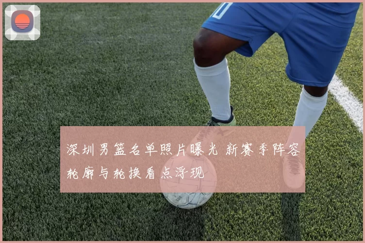 深圳男篮名单照片曝光 新赛季阵容轮廓与轮换看点浮现