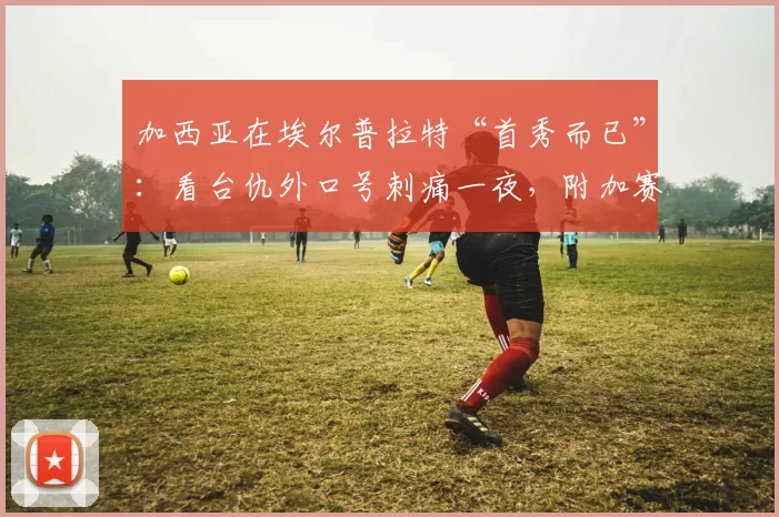 加西亚在埃尔普拉特“首秀而已”：看台仇外口号刺痛一夜，附加赛巨震与诺坎普女足生死战引爆话题