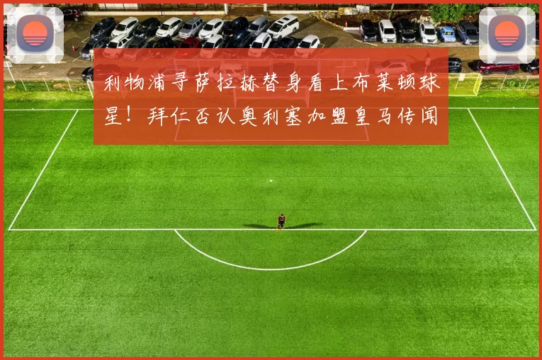 利物浦寻萨拉赫替身看上布莱顿球星！拜仁否认奥利塞加盟皇马传闻