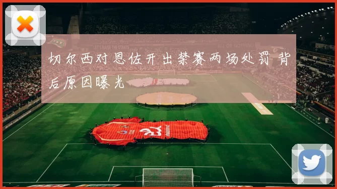 切尔西对恩佐开出禁赛两场处罚 背后原因曝光