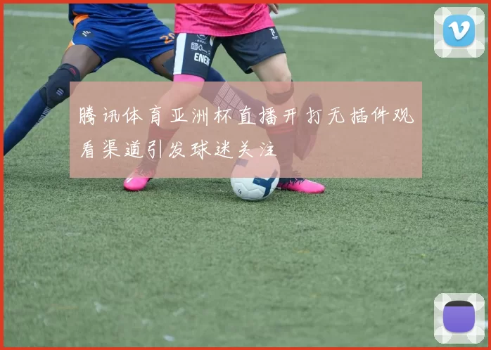 腾讯体育亚洲杯直播开打无插件观看渠道引发球迷关注