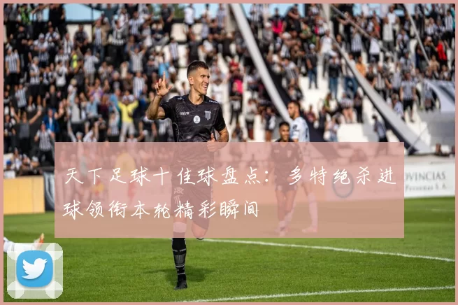 天下足球十佳球盘点：多特绝杀进球领衔本轮精彩瞬间