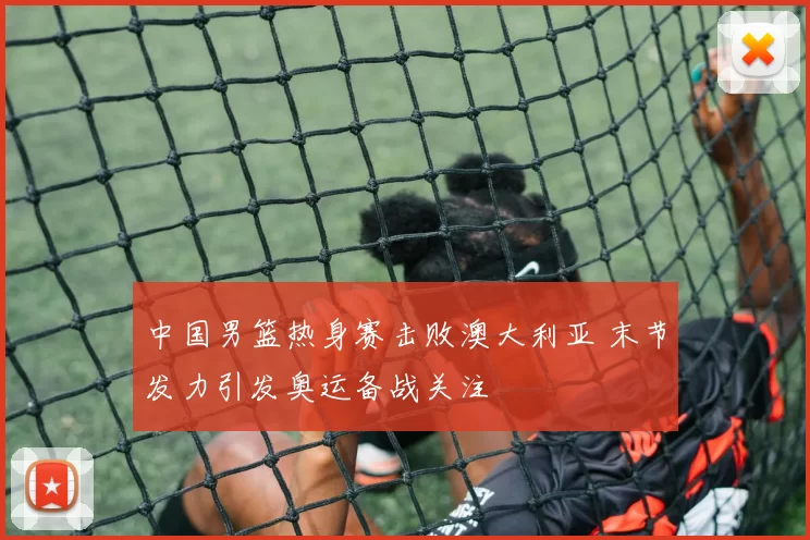 中国男篮热身赛击败澳大利亚 末节发力引发奥运备战关注